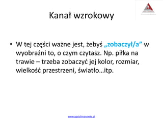 Kanał wzrokowy
• W tej części ważne jest, żebyś „zobaczył/a” w
wyobraźni to, o czym czytasz. Np. piłka na
trawie – trzeba zobaczyć jej kolor, rozmiar,
wielkość przestrzeni, światło…itp.
www.agatalimanowka.pl
 