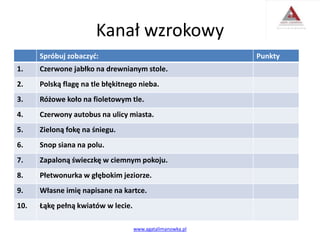 Kanał wzrokowy
Spróbuj zobaczyć: Punkty
1. Czerwone jabłko na drewnianym stole.
2. Polską flagę na tle błękitnego nieba.
3. Różowe koło na fioletowym tle.
4. Czerwony autobus na ulicy miasta.
5. Zieloną fokę na śniegu.
6. Snop siana na polu.
7. Zapaloną świeczkę w ciemnym pokoju.
8. Płetwonurka w głębokim jeziorze.
9. Własne imię napisane na kartce.
10. Łąkę pełną kwiatów w lecie.
www.agatalimanowka.pl
 
