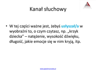 Kanał słuchowy
• W tej części ważne jest, żebyś usłyszał/a w
wyobraźni to, o czym czytasz, np. „krzyk
dziecka” – natężenie, wysokość dźwięku,
długość, jakie emocje się w nim kryją, itp.
www.agatalimanowka.pl
 