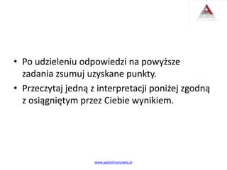 • Po udzieleniu odpowiedzi na powyższe
zadania zsumuj uzyskane punkty.
• Przeczytaj jedną z interpretacji poniżej zgodną
z osiągniętym przez Ciebie wynikiem.
www.agatalimanowka.pl
 