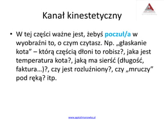 Kanał kinestetyczny
• W tej części ważne jest, żebyś poczuł/a w
wyobraźni to, o czym czytasz. Np. „głaskanie
kota” – którą częścią dłoni to robisz?, jaka jest
temperatura kota?, jaką ma sierść (długość,
faktura…)?, czy jest rozluźniony?, czy „mruczy”
pod ręką? itp.
www.agatalimanowka.pl
 