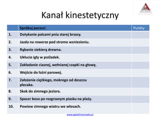 Kanał kinestetyczny
Spróbuj poczuć: Punkty
1. Dotykanie palcami pnia starej brzozy.
2. Jazda na rowerze pod strome wzniesieniu.
3. Rąbanie siekierą drewna.
4. Ukłucie igły w pośladek.
5. Zakładanie ciasnej, wełnianej czapki na głowę.
6. Wejście do łaźni parowej.
7. Założenie ciężkiego, mokrego od deszczu
plecaka.
8. Skok do zimnego jeziora.
9. Spacer boso po rozgrzanym piasku na plaży.
10. Powiew zimnego wiatru we włosach.
www.agatalimanowka.pl
 