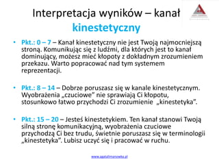 Interpretacja wyników – kanał
kinestetyczny
• Pkt.: 0 – 7 – Kanał kinestetyczny nie jest Twoją najmocniejszą
stroną. Komunikując się z ludźmi, dla których jest to kanał
dominujący, możesz mieć kłopoty z dokładnym zrozumieniem
przekazu. Warto popracować nad tym systemem
reprezentacji.
• Pkt.: 8 – 14 – Dobrze poruszasz się w kanale kinestetycznym.
Wyobrażenia „czuciowe” nie sprawiają Ci kłopotu,
stosunkowo łatwo przychodzi Ci zrozumienie „kinestetyka”.
• Pkt.: 15 – 20 – Jesteś kinestetykiem. Ten kanał stanowi Twoją
silną stronę komunikacyjną, wyobrażenia czuciowe
przychodzą Ci bez trudu, świetnie poruszasz się w terminologii
„kinestetyka”. Lubisz uczyć się i pracować w ruchu.
www.agatalimanowka.pl
 