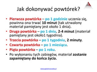 Jak dokonywać powtórek?
• Pierwsza powtórka – po 1 godzinie uczenia się,
powinna ona trwać 10 minut (tak utrwalony
materiał pamiętany jest około 1 dnia).
• Druga powtórka – po 1 dniu, 2-4 minut (materiał
pamiętany jest około1 tygodnia).
• Trzecia powtórka – po 1 tygodniu, 2 minuty.
• Czwarta powtórka – po 1 miesiącu.
• Piąta powtórka – po 1 roku.
• Po wykonaniu tych zabiegów, materiał zostanie
zapamiętany do końca życia.
www.agatalimanowka.pl
 