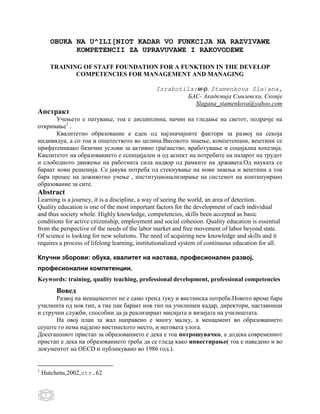 OBUKA NA U^ILI[NIOT KADAR VO FUNKCIJA NA RAZVIVAWE
               KOMPETENCII ZA UPRAVUVAWE I RAKOVODEWE

         TRAINING OF STAFF FOUNDATION FOR A FUNKTION IN THE DEVELOP
                COMPETENCIES FOR MANAGEMENT AND MANAGING

                                               Izrabotila:м-р. Stamenkova Sla|ana,
                                                        БАС- Академија Смилевски, Скопје
                                                          Slagana_stamenkova@yahoo.com
Апстракт
       Учењето е патување, тоа е дисциплина, начин на гледање на светот, подрачје на
откривање1 .
       Квалитетно образование е еден од најзначајните фактори за развој на секоја
индивидуа, а со тоа и општеството во целина.Високото знаење, компетенции, вештини се
прифатеникако базични услови за активно граѓанство, вработување и социјална кохезија.
Квалитетот на образованието е есенцијален и од аспект на потребите на пазарот на трудот
и слободното движење на работната сила надвор од рамките на државата.Од науката се
бараат нови решенија. Се јавува потреба од стекнување на нови знаења и вештини а тоа
бара процес на доживотно учење , институционализирање на системот на континуирано
образование за сите.
Abstract
Learning is a journey, it is a discipline, a way of seeing the world, an area of detection.
Quality education is one of the most important factors for the development of each individual
and thus society whole. Highly knowledge, competencies, skills been accepted as basic
conditions for active citizenship, employment and social cohesion. Quality education is essential
from the perspective of the needs of the labor market and free movement of labor beyond state.
Of science is looking for new solutions. The need of acquiring new knowledge and skills and it
requires a process of lifelong learning, institutionalized system of continuous education for all.

Клучни зборови: обука, квалитет на настава, професионален развој,
професионални компетенции.
Keywords: training, quality teaching, professional development, professional competencies
          Вовед
       Развој на менаџментот не е само тренд туку и вистинска потреба.Новото време бара
училишта од нов тип, а тие пак бараат нов тип на училишен кадар, директори, наставници
и стручни служби, способни да ја реализираат мисијата и визијата на училиштата.
       На овој план за жал направено е многу малку, а менаџмент во образованието
сеуште го нема најдено вистинското место, и неговата улога.
Досегашниот пристап за образованието е дека е тоа потрошувачко, а додека современиот
пристап е дека на образованието треба да се гледа како инвестирање( тоа е наведено и во
документот на OECD и публикувано во 1986 год.).


1
    Hutchens,2002,str.62


     1
 