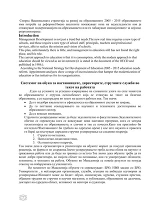 Според Националната стратегија за развој на образованието 2005 - 2015 образованието
има потреба од реформи.Имено анализите покажуваат низа на недоследности кои ја
отежнуваат модернизацијата на образованието или ги забавуваат иницијативите за нејзино
реорганизирање.
Introduction
Management Development is not just a trend but needs.The new real time requires a new type of
schools, and these require a new type of school staff, principals, teachers and professional
services, able to realize the mission and vision of schools.
This plan, unfortunately there is little, and management in education still has not found the right
place, and his role.
The current approach to education is that it is consumption, while the modern approach is that
education should be viewed as an investment (it is stated in the document of the OECD and
published in 1986.).
 According to the National Strategy for Development of Education 2005 - 2015 education needs
reform. Appointment analyzes show a range of inconsistencies that hamper the modernization of
education or fun initiatives for its reorganization.

 Системот на обука за наставниците, директорите, стручните служби во
                          текот на работата
       .Еден од условите за успешно извршување на сложените улоги на сите чинители
во образованието е стручна оспособеност која се стекнува во текот на базично
образование, а се надоградува во текот на целиот работен век. Тоа значи:
        Да го подобри квалитетот и ефикасноста на образовниот систем во земјава,
        Да го поттикне совладувањето на научните и техничките достигнувања во
        образовниот сектор,
        Да се воведат иновации,
    Стручното усовршување може да биде задолжително и факултативно.Задолжителното
    обично се спроведува кога се воведуваат нови наставни програми, кога се менува
    технологијата на образованието, и слично и тие се почести.Како тоа практиќно би
    изгледало?Наставниците би требало во одредено време ( кое што науката и праксата
    ги бара) да посетуваат одредени стручни усовршувања од следниве подрачја:
           1. Струки по методика,
           2. Психолочко-педагошки теми,
           3. Од општествено подрачје,
Тоа значи дека и организатори и реализатори на обуките мораат да понудат оригинални
решенија, по форма и по содржина.Значи усовршувањето треба да има облик на научно- и
сражувачка работа или да биде на граница со истото.Тоа значи дека обуките треба да ги
водат добри практичари, во својата област на познавање, кои ги унапредуваат облиците,
техниките, и методите на работа. Обуките во Македонија се повеќе резултат на понуда
отколку на побарувачка од училиштата.
       Во моментот во Македонија обуките ги спроведуваат: БРО, НВО заедно со БРО,
Универзитети , и меѓународни организации, служби, агенции на амбасади одговорни за
усовршувања.Облиците може да бидат: обуки, симпозиуми, курсеви, студиски престои,
објавени трудови во стручни и научни магазини, и публикации, образование на далечина,
докторат на одредена област, активност на ментори и едукатори.



   2
 