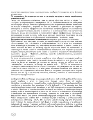 стратегијата на спроведување и имплементирање на обуките/семинарите и други форми на
усовршувања.
На прашањето: Кое е вашето мислење за системот на обуки во текот на работата,
во вашата земја?
Скоро сите испитаници одговориле дека не постои ефективен систем на обуки, т.е.
стихијност и неорганизираност на обуките - 73.3%. Тоа неминовно води кон донесување
на долготрајна развојна политика/стратегија за обуките на училишниот кадар. Непостоење
на валидно наградување, отсуство на база на податоци за учесниците на обуките/
семинарите и нивните професионални компетенции неприлагодување кон постоечките
услови на децентрализација, немање на контрола за за имплементирање на наученото во
пракса, ќе доведе до намалување на максималниот ефект- професионален напредок, За
спроведување на сите промени, треба да се менуваат навиките,за реализација на сите
начини на спроведување на професионално усовршување на училишниот кадар.
За мотивација после обуките/ семинарите,мислењата на испитаниците се поделени.
26.66% сметаат дека поседуваат поголема мотивација за работа после посетени одредени
обуки/семинари, 20% се изјасниле за добра мотивација, 26.67% велат дека покажуваат
добра мотивација за работа,кај 20% има некаква мала мотивација за работа а само 6.67%
намаат мислење во врска со тоа.Меѓу другото најважната работа на менаџментот е
мотивација за работа, со што и компетенциите се зголемуваат, или потребата ја создава
акцијата, акцијата ја постигнува целта, а целта ја задоволува потребата. Со тоа се стекнува
задоволство              4Ц (control, chollenge, creativity, cach)или (контрола, предизвик,
создавање/креативност, пари).
Во врска со самодовербата во однос на работата после обуките/ семинаритее следен :
колку училишниот кадар е свесен за своите можности, вредности, но и потреби, толку
повеќе ќе бидат во можност да делуваат во својата средина на работа при што
самодовербата претставува разбирање на самиот себе.               73.33% од испитаниците
одговориле дека се спокојни/а после обуките/семинарите, што укажува на фактот дека тие
се свесни за своите способности, за воведување на новини/ иновации, или промени во
училиштат па и образованието во целина. Тоа води кон фактот дека треба да се направи
развоен план во кој ќе се опфатат вештините, навиките, ставовите и компетенциите на
вработените во образованието

Cording to the National Strategy for development of school staff in the Republic of Macedonia,
special emphasis is given to improvement through various forms of training.
Most of the respondents in my research is of the opinion that training / seminars have significant
contribution to deepening their knowledge of 46%, followed by 27% responded that they
partially contribute to deepen their knowledge, or are difficult to spread the acquired knowledge
in schools. Then come to a similar conclusion that there is no continuity in conducting training or
planning is one of the most important skills for the full success of all stakeholders in the strategy
of enforcement and implementation of training / seminars and other forms of development.
The question: What is your opinion about the training system during the work, in your country?
Almost all respondents said that there is no effective system of training, ie spontaneous nature
and organization of training - 73.3%. This inevitably leads to making long-term development
policy / strategy for training of school staff. Lack of a valid award, absence of a database of
participants of trainings / seminars and their professional competence inflexible to existing
conditions of decentralization, lack of control to implement the learning into practice, will lead to



   5
 