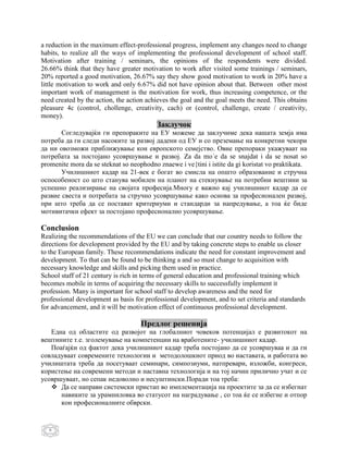 a reduction in the maximum effect-professional progress, implement any changes need to change
habits, to realize all the ways of implementing the professional development of school staff.
Motivation after training / seminars, the opinions of the respondents were divided.
26.66% think that they have greater motivation to work after visited some trainings / seminars,
20% reported a good motivation, 26.67% say they show good motivation to work in 20% have a
little motivation to work and only 6.67% did not have opinion about that. Between other most
important work of management is the motivation for work, thus increasing competence, or the
need created by the action, the action achieves the goal and the goal meets the need. This obtains
pleasure 4c (control, chollenge, creativity, cach) or (control, challenge, create / creativity,
money).
                                          Заклучок
       Согледувајќи ги препораките на EУ можеме да заклучиме дека нашата земја има
потреба да ги следи насоките за развој дадени од ЕУ и со преземање на конкретни чекори
да ни овозможи приближување кон европското семејство. Овие препораки укажуваат на
потребата за постојано усовршување и развој. Za da mo`e da se snajdat i da se nosat so
promenite mora da se steknat so neophodno znaewe i ve{tini i istite da gi koristat vo praktikata.
       Училишниот кадар на 21-век е богат во смисла на општо образование и стручна
оспособеност со што станува мобилен на планот на стекнување на потребни вештини за
успешно реализирање на својата професија.Многу е важно кај училишниот кадар да се
развие свеста и потребата за стручно усовршување како основа за професионален развој,
при што треба да се постават критериуми и стандарди за напредување, а тоа ќе биде
мотивитачки ефект за постојано професионално усовршување.

Conclusion
Realizing the recommendations of the EU we can conclude that our country needs to follow the
directions for development provided by the EU and by taking concrete steps to enable us closer
to the European family. These recommendations indicate the need for constant improvement and
development. To that can be found to be thinking a and so must change to acquisition with
necessary knowledge and skills and picking them used in practice.
School staff of 21 century is rich in terms of general education and professional training which
becomes mobile in terms of acquiring the necessary skills to successfully implement it
profession. Many is important for school staff to develop awareness and the need for
professional development as basis for professional development, and to set criteria and standards
for advancement, and it will be motivation effect of continuous professional development.

                                    Предлог решенија
   Една од областите од развојот на глобалниот човеков потенцијал е развитокот на
вештините т.е. зголемување на компетенции на вработените- училишниот кадар.
   Поаѓајќи од фактот дека училишниот кадар треба постојано да се усовршуваа и да ги
совладуваат современите технологии и методолошкиот приод во наставата, и работата во
училиштата треба да посетуваат семинари, симпозиуми, натпревари, изложби, конгреси,
користење на современи методи и наставна технологија и на тој начин прилично учат и се
усовршуваат, но сепак недоволно и несуштински.Поради тоа треба:
    Да се направи системски пристап во имплементација на проектите за да се избегнат
      навиките за урамниловка во статусот на наградување , со тоа ќе се избегне и отпор
      кон професионалните обврски.


   6
 