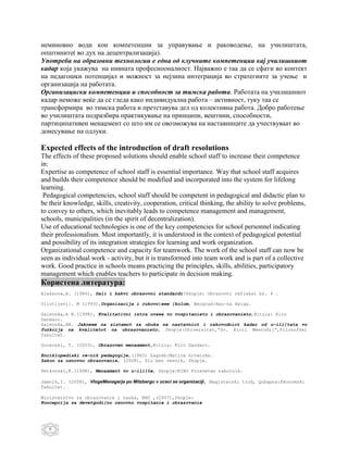 неминовно води кон компетенции за управување и раководење, на училиштата,
општините( во дух на децентрализација).
Употреба на образовни технологии е една од клучните компетенции кај училишниот
кадар која укажува на нивната професиооналност. Најважно е таа да се сфати во контект
на педагошки потенцијал и можност за нејзина интеграција во стратегиите за учење и
организација на работата.
Организациски компетенции и способност за тимска работа. Работата на училишниот
кадар неможе веќе да се гледа како индивидуална работа – активност, туку таа се
трансформира во тимска работа и претставува дел од колективна работа. Добро работење
во училиштата подразбира практикување на принципи, вештини, способности,
партиципативен менаџмент со што им се овозможува на наставниците да учествуваат во
донесување на одлуки.

Expected effects of the introduction of draft resolutions
The effects of these proposed solutions should enable school staff to increase their competence
in:
Expertise as competence of school staff is essential importance. Way that school staff acquires
and builds their competence should be modified and incorporated into the system for lifelong
learning.
 Pedagogical competencies, school staff should be competent in pedagogical and didactic plan to
be their knowledge, skills, creativity, cooperation, critical thinking, the ability to solve problems,
to convey to others, which inevitably leads to competence management and management,
schools, municipalities (in the spirit of decentralization).
Use of educational technologies is one of the key competencies for school personnel indicating
their professionalism. Most importantly, it is understood in the context of pedagogical potential
and possibility of its integration strategies for learning and work organization.
Organizational competence and capacity for teamwork. The work of the school staff can now be
seen as individual work - activity, but it is transformed into team work and is part of a collective
work. Good practice in schools means practicing the principles, skills, abilities, participatory
management which enables teachers to participate in decision making.
Користена литература:
Aleksova,A. (1986), Dali i kakvi obrazovni standardi?Skopje: Obrazovni refleksi br. 4 .

Vilotijevi}. M (1993),Organizacija i rukovo|ewe {kolom, Beograd:Nau~na kwiga.

Galevska,A N.(1998), Kvalitativni istra`uvawa vo vospitanieto i obrazovanieto,Bitola: Kiro
Dandaro.
Galevska,AN. Jaknewe na sistemot za obuka na nastavniot i rakovodniot kadar od u~ili{tata vo
funkcija na kvalitetot na obrazovanieto, Skopje:Univerzitet,”Sv. Kiril Meetodij”,Filozofski
fakultet.

Gocevski, T. (2003), Obrazoven menaxment,Bitola: Kiro Dandaro.

Enciklopediski re~nik pedagogije,(1963) Zagreb:Matica hrvatske.
Zakon za osnovno obrazovanie, (2008), Slu`ben vesnik, Skopje.

Petkovski,K.(1998), Menaxment vo u~ili{te, Skopje:NIRO Prosveten rabotnik.

Jamnik,I. (2008), VlogeMenagerja po Mitzbergu v uceci se organizaciji, Magisterski trud, Qubqana:Ekonomski
fakultet.

Ministerstvo za obrazovanie i nauka, BRO ,(2007),Skopje:
Koncepcija za devetgodi{no osnovno vospitanie i obrazovanie




   8
 