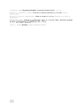 Niehoff,A,H.(1966), “The process of innovation”, Chicago:Aldine Publishing Company,   str. 40.

Petkovski K., Trajkovska I.,(2004), Prira~nik za razvojno planirawe na u~ili{teto, Bitola:
Herakli komerc,

Petkovski,K. Mirjana A. Aleksova(2004), Vodewe na dinami~no u~ili{te, Skopje:Biro za razvoj na
obrazovanieto.

RABOTNA GRUPA,(2005), Programa za profesionalen razvoj na u~ili{niot kadar, Nacionalna programa
za razvoj na obrazovanieto vo R Makedonija 2005 - 2015 g.
Ratkovi}, Za{to mewati nastavnike? Prv del, str. 9 - 132.

[uklev B., (2004), Menaxment, Skopje: Ekonomski fakultet .




   9
 