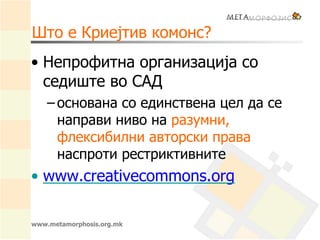 www.metamorphosis.org.mk
Што е Криејтив комонс?
• Непрофитна организација со
седиште во САД
– основана со единствена цел да се
направи ниво на разумни,
флексибилни авторски права
наспроти рестриктивните
• www.creativecommons.org
 