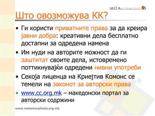 www.metamorphosis.org.mk
Што овозможува КК?
• Ги користи приватните права за да креира
јавни добра: креативни дела бесплатно
достапни за одредена намена
• Им нуди на авторите можност да ги
заштитат своите дела, истовремено
поттикнувајќи одредени нивни употреби
• Секоја лиценца на Криејтив Комонс се
темели на законот за авторски права
• www.cc.org.mk – македонски портал за
авторски содржини
 