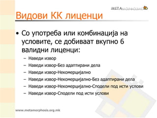 Видови КК лиценци
• Со употреба или комбинација на
условите, се добиваат вкупно 6
валидни лиценци:
– Наведи извор
– Наведи извор-Без адаптирани дела
– Наведи извор-Некомерцијално
– Наведи извор-Некомерцијално-Без адаптирани дела
– Наведи извор-Некомерцијално-Сподели под исти услови
– Наведи извор-Сподели под исти услови
www.metamorphosis.org.mk
 