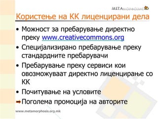 Користење на КК лиценцирани дела
• Можност за пребарување директно
преку www.creativecommons.org
• Специјализирано пребарување преку
стандардните пребарувачи
• Пребарување преку сервиси кои
овозможуваат директно лиценцирање со
КК
• Почитување на условите
Поголема промоција на авторите
www.metamorphosis.org.mk
 