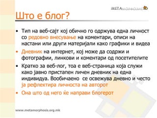 www.metamorphosis.org.mk
Што е блог?
• Тип на веб-сајт кој обично го одржува една личност
со редовно внесување на коментари, описи на
настани или други материјали како графики и видеа
• Дневник на интернет, кој може да содржи и
фотографии, линкови и коментари од посетителите
• Кратко за веб-лог, тоа е веб-страница која служи
како јавно пристапен личен дневник на една
индивидуа. Вообичаено се освежува дневно и често
ја рефлектира личноста на авторот
• Она што од него ќе направи блогерот
 