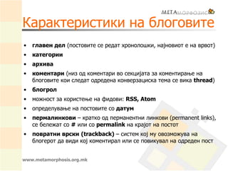 Карактеристики на блоговите
• главен дел (постовите се редат хронолошки, најновиот е на врвот)
• категории
• архива
• коментари (низ од коментари во секцијата за коментирање на
блоговите кои следат одредена конверзациска тема се вика thread)
• блогрол
• можност за користење на фидови: RSS, Atom
• определување на постовите со датум
• пермалинкови – кратко од перманентни линкови (permanent links),
се бележат со # или со permalink на крајот на постот
• повратни врски (trackback) – систем кој му овозможува на
блогерот да види кој коментирал или се повикувал на одреден пост
www.metamorphosis.org.mk
 