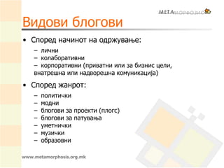 Видови блогови
• Според начинот на одржување:
– лични
– колаборативни
– корпоративни (приватни или за бизнис цели,
внатрешна или надворешна комуникација)
• Според жанрот:
– политички
– модни
– блогови за проекти (плогс)
– блогови за патувања
– уметнички
– музички
– образовни
www.metamorphosis.org.mk
 