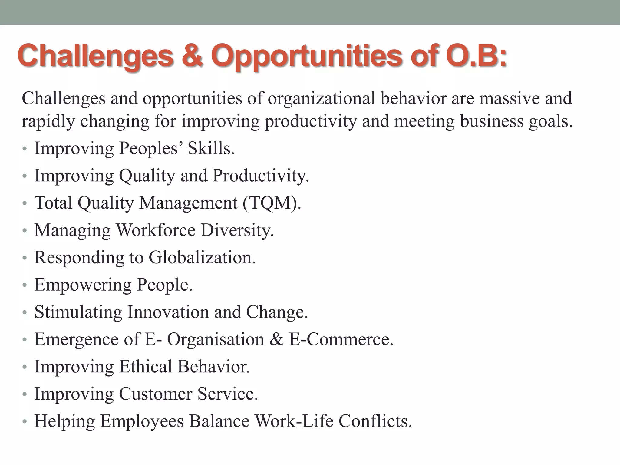 Challenges & Opportunities of O.B:
Challenges and opportunities of organizational behavior are massive and
rapidly changing for improving productivity and meeting business goals.
• Improving Peoples’ Skills.
• Improving Quality and Productivity.
• Total Quality Management (TQM).
• Managing Workforce Diversity.
• Responding to Globalization.
• Empowering People.
• Stimulating Innovation and Change.
• Emergence of E- Organisation & E-Commerce.
• Improving Ethical Behavior.
• Improving Customer Service.
• Helping Employees Balance Work-Life Conflicts.
 