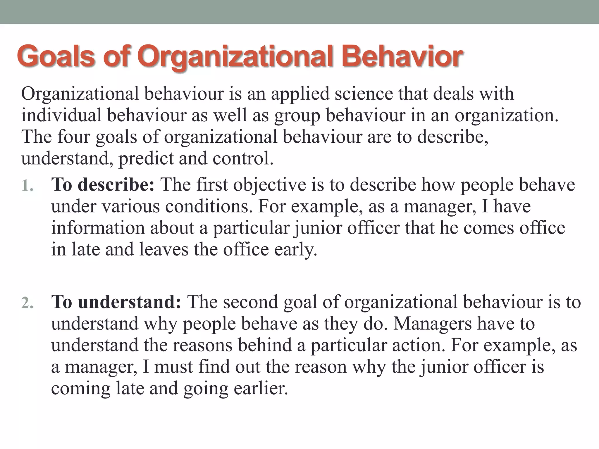 Goals of Organizational Behavior
Organizational behaviour is an applied science that deals with
individual behaviour as well as group behaviour in an organization.
The four goals of organizational behaviour are to describe,
understand, predict and control.
1. To describe: The first objective is to describe how people behave
under various conditions. For example, as a manager, I have
information about a particular junior officer that he comes office
in late and leaves the office early.
2. To understand: The second goal of organizational behaviour is to
understand why people behave as they do. Managers have to
understand the reasons behind a particular action. For example, as
a manager, I must find out the reason why the junior officer is
coming late and going earlier.
 