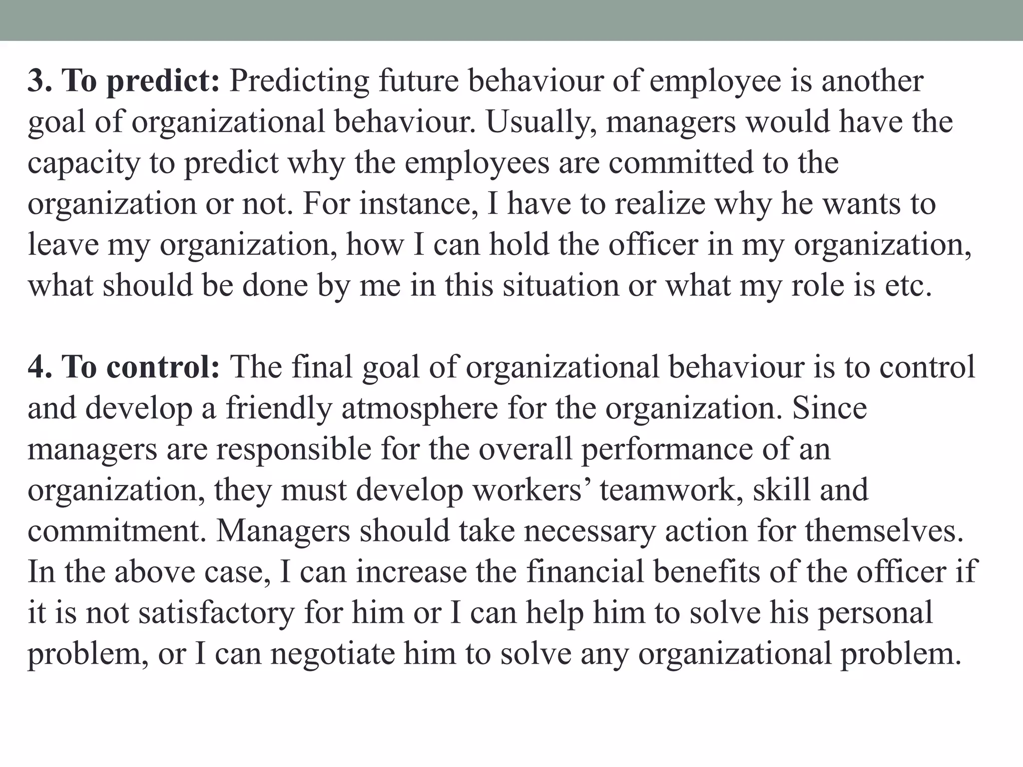 3. To predict: Predicting future behaviour of employee is another
goal of organizational behaviour. Usually, managers would have the
capacity to predict why the employees are committed to the
organization or not. For instance, I have to realize why he wants to
leave my organization, how I can hold the officer in my organization,
what should be done by me in this situation or what my role is etc.
4. To control: The final goal of organizational behaviour is to control
and develop a friendly atmosphere for the organization. Since
managers are responsible for the overall performance of an
organization, they must develop workers’ teamwork, skill and
commitment. Managers should take necessary action for themselves.
In the above case, I can increase the financial benefits of the officer if
it is not satisfactory for him or I can help him to solve his personal
problem, or I can negotiate him to solve any organizational problem.
 