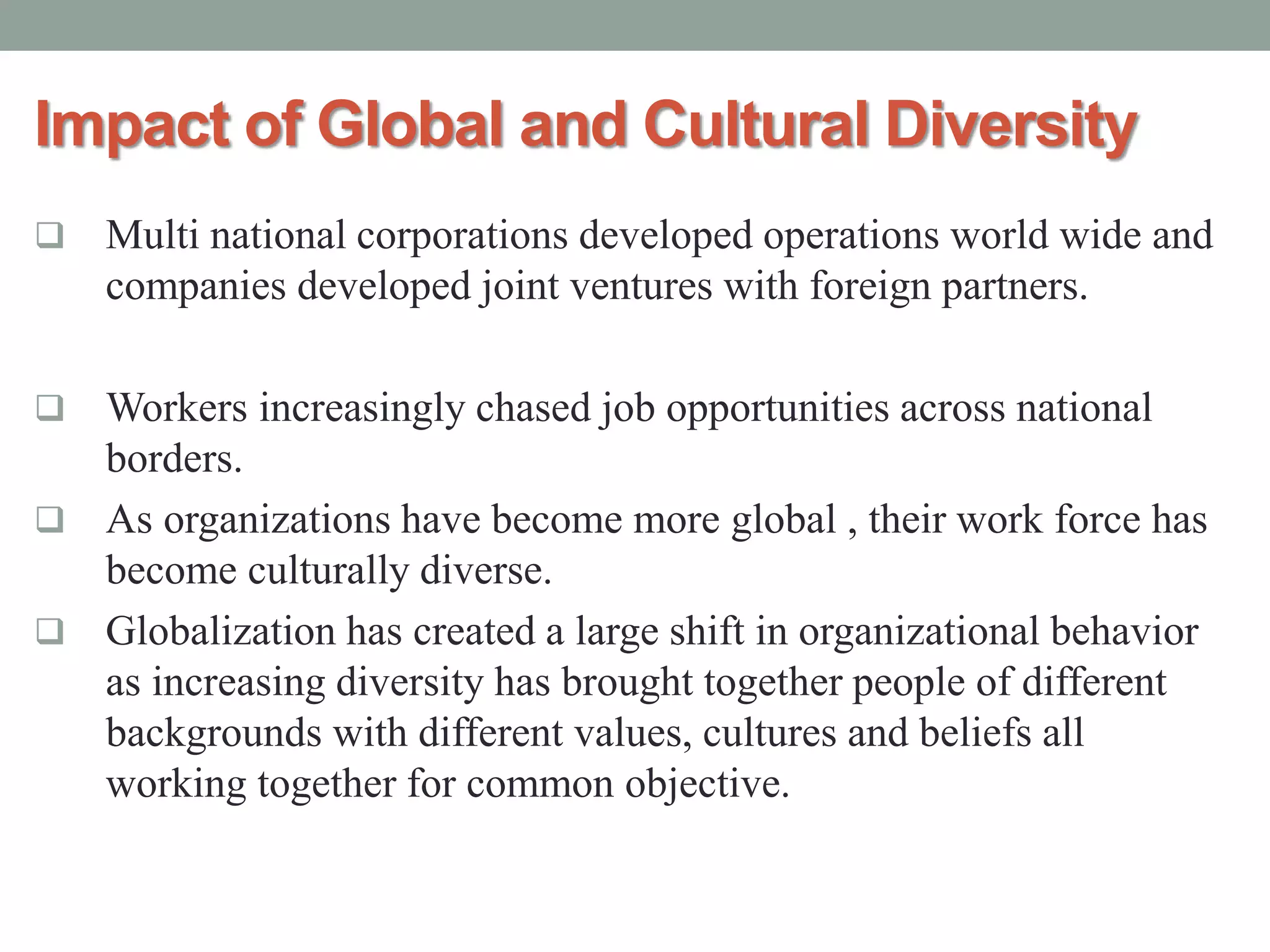 Impact of Global and Cultural Diversity
 Multi national corporations developed operations world wide and
companies developed joint ventures with foreign partners.
 Workers increasingly chased job opportunities across national
borders.
 As organizations have become more global , their work force has
become culturally diverse.
 Globalization has created a large shift in organizational behavior
as increasing diversity has brought together people of different
backgrounds with different values, cultures and beliefs all
working together for common objective.
 