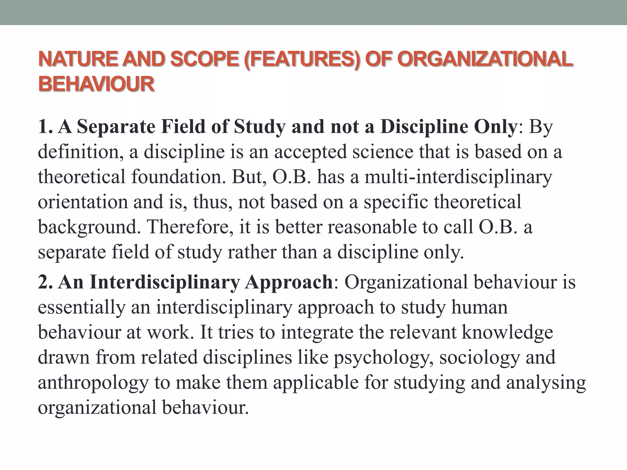 NATURE AND SCOPE (FEATURES) OF ORGANIZATIONAL
BEHAVIOUR
1. A Separate Field of Study and not a Discipline Only: By
definition, a discipline is an accepted science that is based on a
theoretical foundation. But, O.B. has a multi-interdisciplinary
orientation and is, thus, not based on a specific theoretical
background. Therefore, it is better reasonable to call O.B. a
separate field of study rather than a discipline only.
2. An Interdisciplinary Approach: Organizational behaviour is
essentially an interdisciplinary approach to study human
behaviour at work. It tries to integrate the relevant knowledge
drawn from related disciplines like psychology, sociology and
anthropology to make them applicable for studying and analysing
organizational behaviour.
 