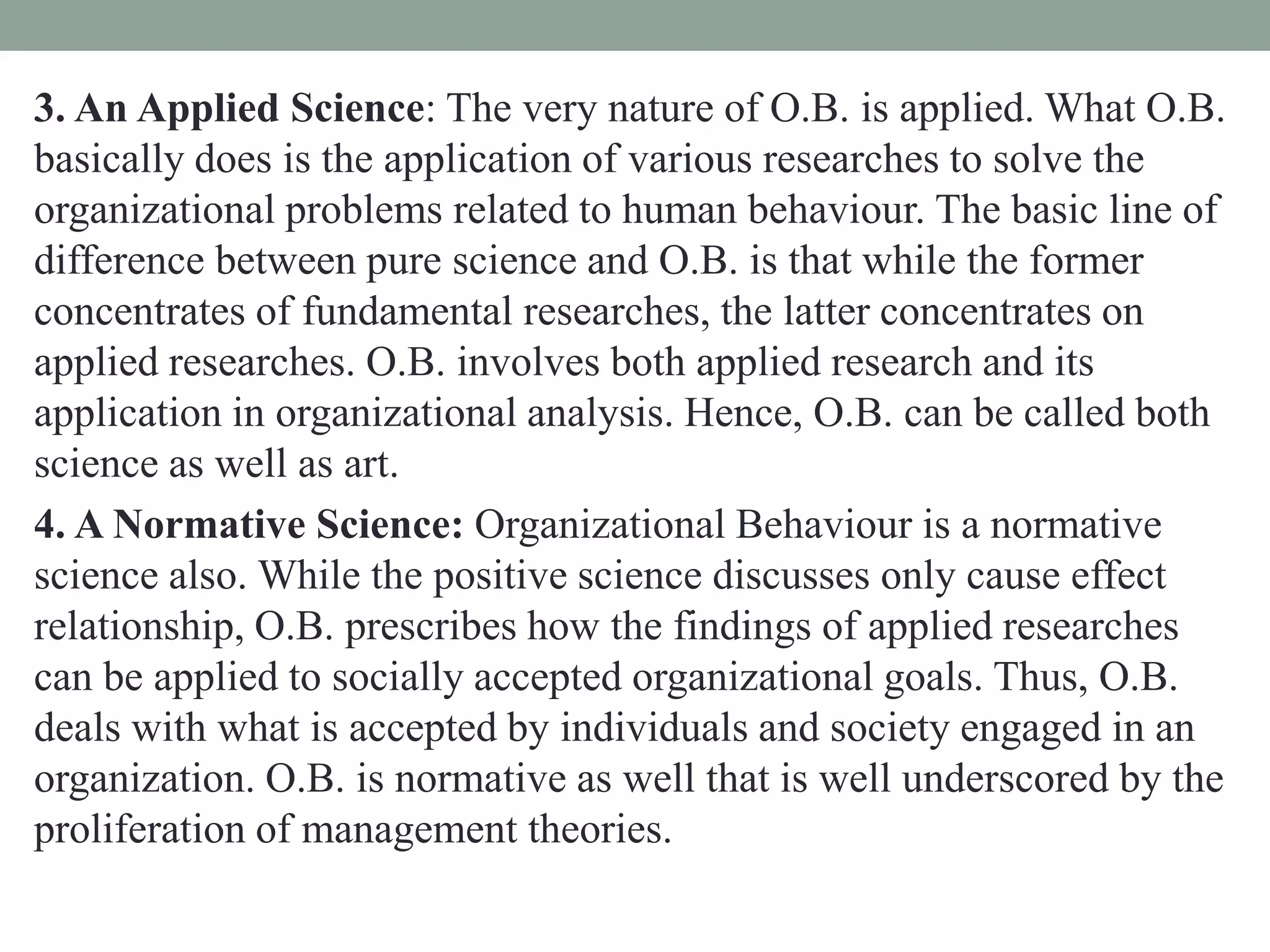 3. An Applied Science: The very nature of O.B. is applied. What O.B.
basically does is the application of various researches to solve the
organizational problems related to human behaviour. The basic line of
difference between pure science and O.B. is that while the former
concentrates of fundamental researches, the latter concentrates on
applied researches. O.B. involves both applied research and its
application in organizational analysis. Hence, O.B. can be called both
science as well as art.
4. A Normative Science: Organizational Behaviour is a normative
science also. While the positive science discusses only cause effect
relationship, O.B. prescribes how the findings of applied researches
can be applied to socially accepted organizational goals. Thus, O.B.
deals with what is accepted by individuals and society engaged in an
organization. O.B. is normative as well that is well underscored by the
proliferation of management theories.
 