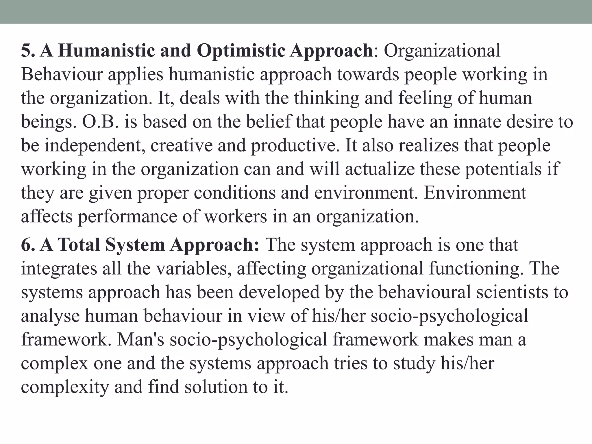 5. A Humanistic and Optimistic Approach: Organizational
Behaviour applies humanistic approach towards people working in
the organization. It, deals with the thinking and feeling of human
beings. O.B. is based on the belief that people have an innate desire to
be independent, creative and productive. It also realizes that people
working in the organization can and will actualize these potentials if
they are given proper conditions and environment. Environment
affects performance of workers in an organization.
6. A Total System Approach: The system approach is one that
integrates all the variables, affecting organizational functioning. The
systems approach has been developed by the behavioural scientists to
analyse human behaviour in view of his/her socio-psychological
framework. Man's socio-psychological framework makes man a
complex one and the systems approach tries to study his/her
complexity and find solution to it.
 