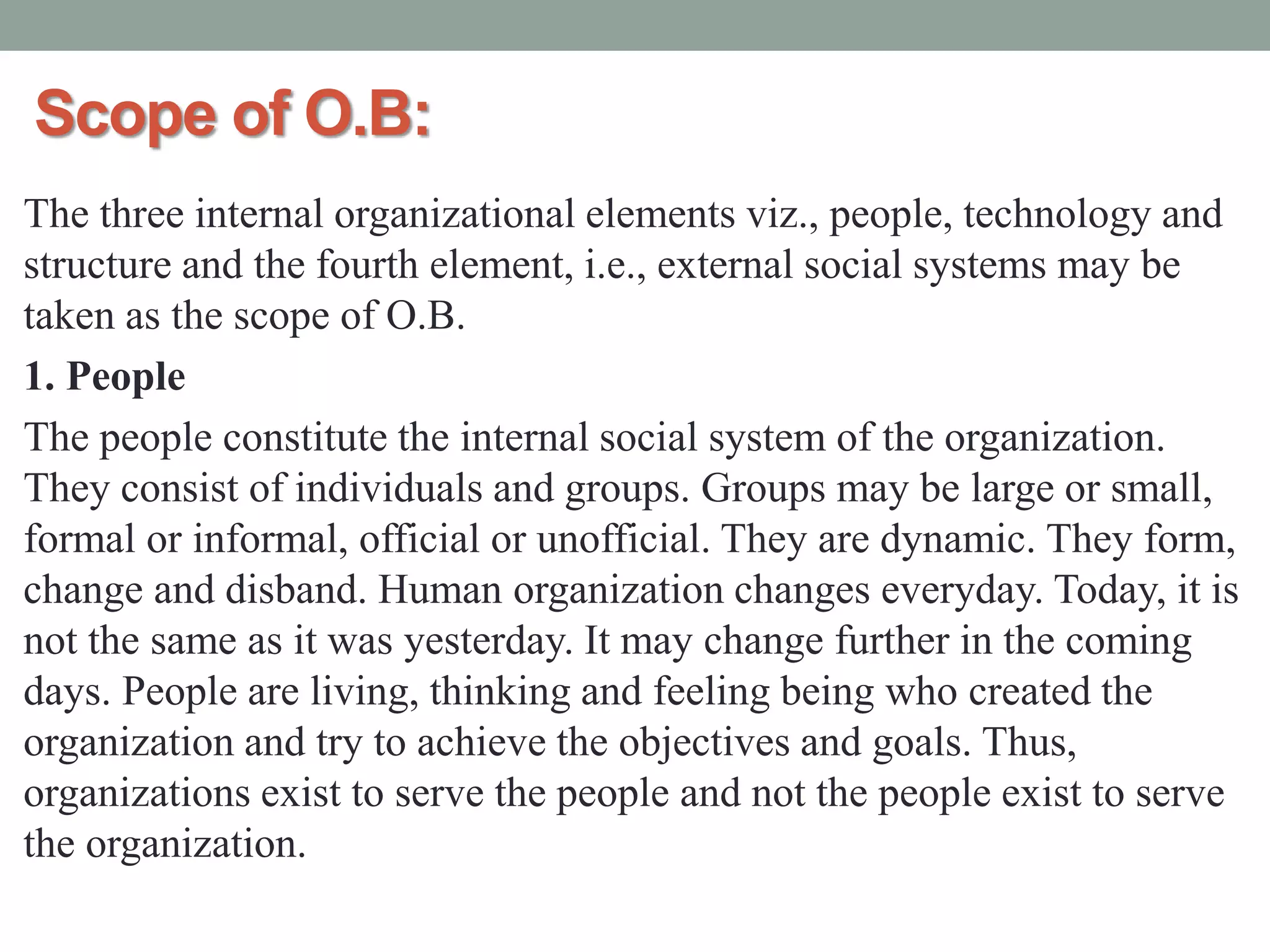 Scope of O.B:
The three internal organizational elements viz., people, technology and
structure and the fourth element, i.e., external social systems may be
taken as the scope of O.B.
1. People
The people constitute the internal social system of the organization.
They consist of individuals and groups. Groups may be large or small,
formal or informal, official or unofficial. They are dynamic. They form,
change and disband. Human organization changes everyday. Today, it is
not the same as it was yesterday. It may change further in the coming
days. People are living, thinking and feeling being who created the
organization and try to achieve the objectives and goals. Thus,
organizations exist to serve the people and not the people exist to serve
the organization.
 