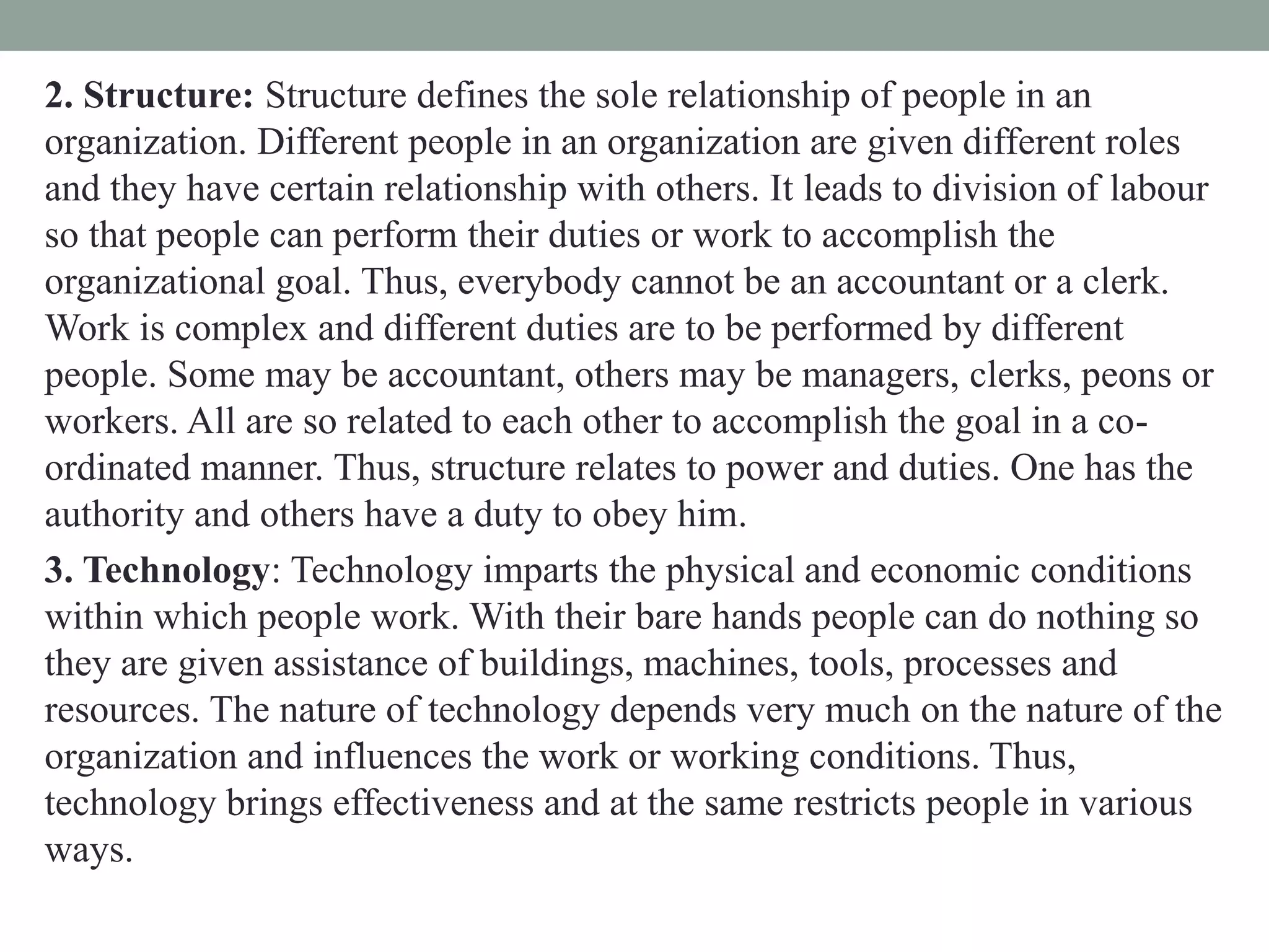 2. Structure: Structure defines the sole relationship of people in an
organization. Different people in an organization are given different roles
and they have certain relationship with others. It leads to division of labour
so that people can perform their duties or work to accomplish the
organizational goal. Thus, everybody cannot be an accountant or a clerk.
Work is complex and different duties are to be performed by different
people. Some may be accountant, others may be managers, clerks, peons or
workers. All are so related to each other to accomplish the goal in a co-
ordinated manner. Thus, structure relates to power and duties. One has the
authority and others have a duty to obey him.
3. Technology: Technology imparts the physical and economic conditions
within which people work. With their bare hands people can do nothing so
they are given assistance of buildings, machines, tools, processes and
resources. The nature of technology depends very much on the nature of the
organization and influences the work or working conditions. Thus,
technology brings effectiveness and at the same restricts people in various
ways.
 