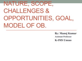 NATURE, SCOPE,
CHALLENGES &
OPPORTUNITIES, GOAL,
MODEL OF OB.
By: Manoj Kumar
Assistant Professor
K-IMS Unnao
 