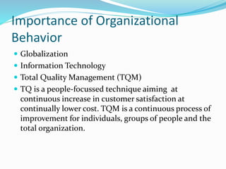 Importance of Organizational
Behavior
 Globalization
 Information Technology
 Total Quality Management (TQM)
 TQ is a people-focussed technique aiming at
continuous increase in customer satisfaction at
continually lower cost. TQM is a continuous process of
improvement for individuals, groups of people and the
total organization.
 