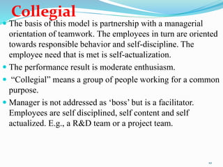 Collegial
 The basis of this model is partnership with a managerial
orientation of teamwork. The employees in turn are oriented
towards responsible behavior and self-discipline. The
employee need that is met is self-actualization.
 The performance result is moderate enthusiasm.
 “Collegial” means a group of people working for a common
purpose.
 Manager is not addressed as ‘boss’ but is a facilitator.
Employees are self disciplined, self content and self
actualized. E.g., a R&D team or a project team.
10
 