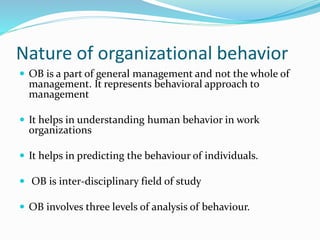 Nature of organizational behavior
 OB is a part of general management and not the whole of
management. It represents behavioral approach to
management
 It helps in understanding human behavior in work
organizations
 It helps in predicting the behaviour of individuals.
 OB is inter-disciplinary field of study
 OB involves three levels of analysis of behaviour.
 