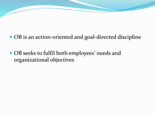  OB is an action-oriented and goal-directed discipline
 OB seeks to fulfil both employees’ needs and
organizational objectives
 