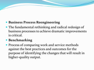  Business Process Reengineering
 The fundamental rethinking and radical redesign of
business processes to achieve dramatic improvements
is critical.
 Benchmarking
 Process of comparing work and service methods
against the best practices and outcomes for the
purpose of identifying the changes that will result in
higher-quality output.
 