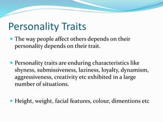 Personality Traits
 The way people affect others depends on their
personality depends on their trait.
 Personality traits are enduring characteristics like
shyness, submissiveness, laziness, loyalty, dynamism,
aggressiveness, creativity etc exhibited in a large
number of situations.
 Height, weight, facial features, colour, dimentions etc
 