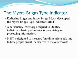  Katherine Briggs and Isabel Briggs Myers developed
the Myers-Briggs Type Indicator (MBIT)
 A personality inventory designed to identify
individuals basic preferences for perceiving and
processing information.
 MBIT is designed to measure four dimensions relating
to how people orient themselves to the outer world
The Myers-Briggs Type Indicator
 