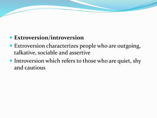  Extroversion/introversion
 Extroversion characterizes people who are outgoing,
talkative, sociable and assertive
 Introversion which refers to those who are quiet, shy
and cautious
 
