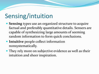 Sensing/intuition
 Sensing types use an organized structure to acquire
factual and preferably quantitative details. Sensers are
capable of synthesizing large amounts of seeming
random information to form quick conclusions.
 Intuitive people collect information
nonsystematically.
 They rely more on subjective evidence as well as their
intuition and sheer inspiration.
 