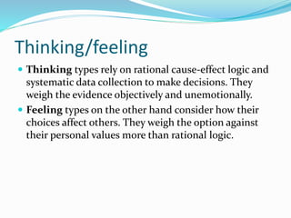 Thinking/feeling
 Thinking types rely on rational cause-effect logic and
systematic data collection to make decisions. They
weigh the evidence objectively and unemotionally.
 Feeling types on the other hand consider how their
choices affect others. They weigh the option against
their personal values more than rational logic.
 