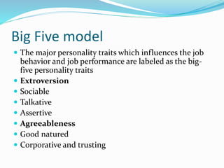 Big Five model
 The major personality traits which influences the job
behavior and job performance are labeled as the big-
five personality traits
 Extroversion
 Sociable
 Talkative
 Assertive
 Agreeableness
 Good natured
 Corporative and trusting
 