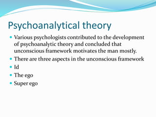 Psychoanalytical theory
 Various psychologists contributed to the development
of psychoanalytic theory and concluded that
unconscious framework motivates the man mostly.
 There are three aspects in the unconscious framework
 Id
 The ego
 Super ego
 