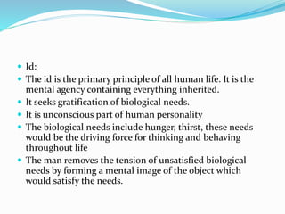  Id:
 The id is the primary principle of all human life. It is the
mental agency containing everything inherited.
 It seeks gratification of biological needs.
 It is unconscious part of human personality
 The biological needs include hunger, thirst, these needs
would be the driving force for thinking and behaving
throughout life
 The man removes the tension of unsatisfied biological
needs by forming a mental image of the object which
would satisfy the needs.
 