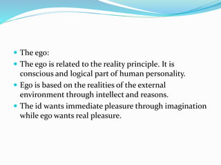  The ego:
 The ego is related to the reality principle. It is
conscious and logical part of human personality.
 Ego is based on the realities of the external
environment through intellect and reasons.
 The id wants immediate pleasure through imagination
while ego wants real pleasure.
 