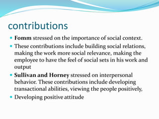 contributions
 Fomm stressed on the importance of social context.
 These contributions include building social relations,
making the work more social relevance, making the
employee to have the feel of social sets in his work and
output
 Sullivan and Horney stressed on interpersonal
behavior. These contributions include developing
transactional abilities, viewing the people positively,
 Developing positive attitude
 