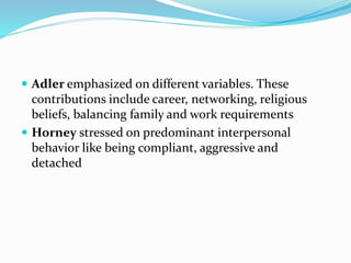  Adler emphasized on different variables. These
contributions include career, networking, religious
beliefs, balancing family and work requirements
 Horney stressed on predominant interpersonal
behavior like being compliant, aggressive and
detached
 