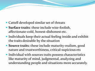  Cattell developed similar set of threats
 Surface traits: these include wise-foolish,
affectionate-cold, honest-dishonest etc.
 Individuals keep their actual feeling inside and exhibit
the traits desirable by the situation
 Source traits: these include maturity-realism, good
nature and trustworthiness, critical-supicious ets
 Individual with sources traits possess characteristics
like maturity of mind, judgmental, analyzing and
understanding people and situations more accurately.
 