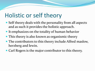 Holistic or self theory
 Self theory deals with the personality from all aspects
and as such it provides the holistic approach.
 It emphasizes on the totality of human behavior
 This theory is also known as organismic theory
 The contributors to this theory include Alfred maslow,
herzberg and lewin.
 Carl Rogers is the major contributor to this theory.
 
