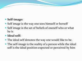 Self-image:
 Self image is the way one sees himself or herself
 Self image is the set of beliefs of oneself who or what
he is
 Ideal self:
 The ideal self denotes the way one would like to be.
 The self-image is the reality of a person while the ideal
self is the ideal position expected or perceived by him
 